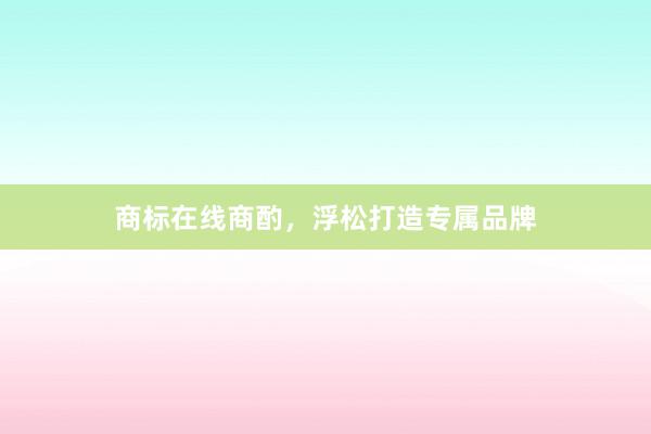 商标在线商酌，浮松打造专属品牌